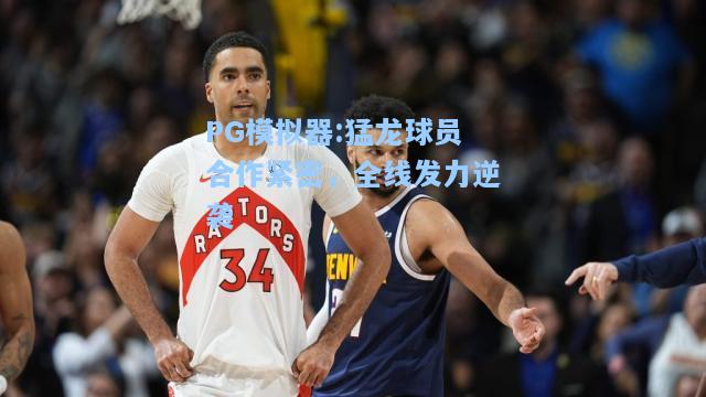 猛龙球员合作紧密，全线发力逆袭