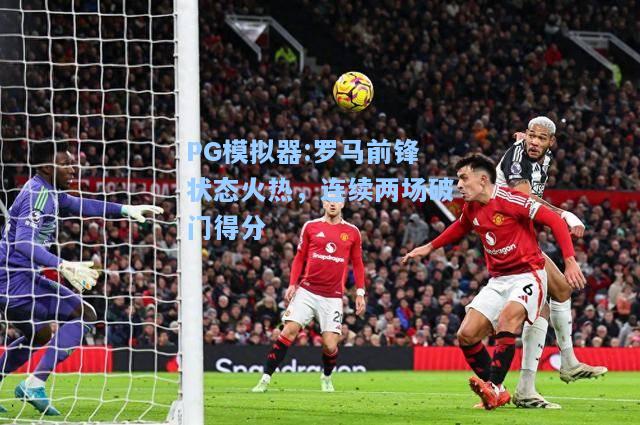 罗马前锋状态火热，连续两场破门得分
