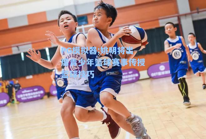 姚明将出席青少年篮球赛事传授篮球技巧